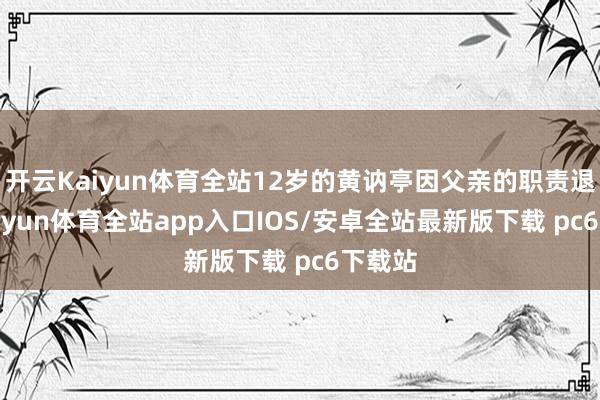 开云Kaiyun体育全站12岁的黄讷亭因父亲的职责退换-kaiyun体育全站app入口IOS/安卓全站最新版下载 pc6下载站