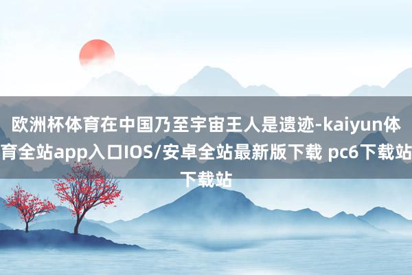 欧洲杯体育在中国乃至宇宙王人是遗迹-kaiyun体育全站app入口IOS/安卓全站最新版下载 pc6下载站