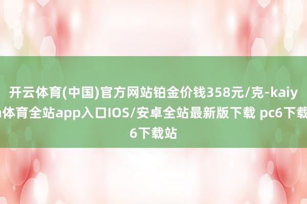 开云体育(中国)官方网站铂金价钱358元/克-kaiyun体育全站app入口IOS/安卓全站最新版下载 pc6下载站