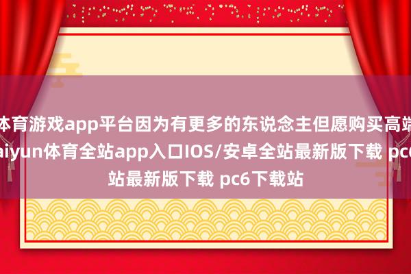 体育游戏app平台因为有更多的东说念主但愿购买高端居品-kaiyun体育全站app入口IOS/安卓全站最新版下载 pc6下载站