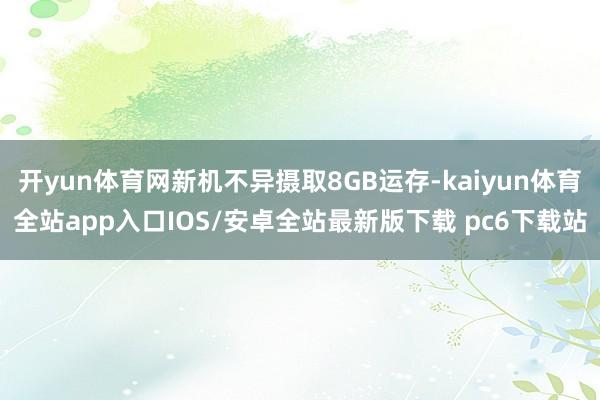 开yun体育网新机不异摄取8GB运存-kaiyun体育全站app入口IOS/安卓全站最新版下载 pc6下载站