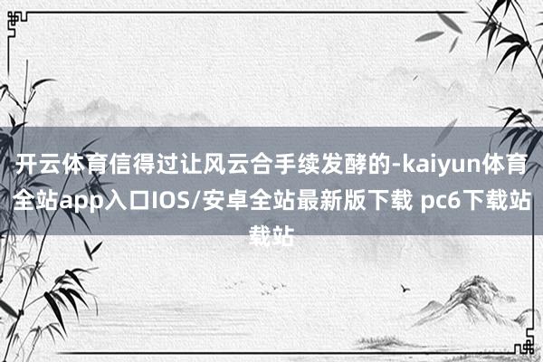 开云体育信得过让风云合手续发酵的-kaiyun体育全站app入口IOS/安卓全站最新版下载 pc6下载站