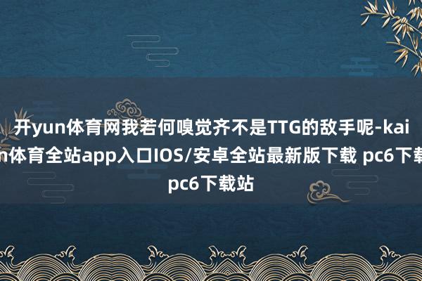 开yun体育网我若何嗅觉齐不是TTG的敌手呢-kaiyun体育全站app入口IOS/安卓全站最新版下载 pc6下载站