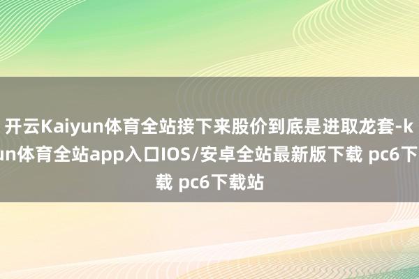 开云Kaiyun体育全站接下来股价到底是进取龙套-kaiyun体育全站app入口IOS/安卓全站最新版下载 pc6下载站