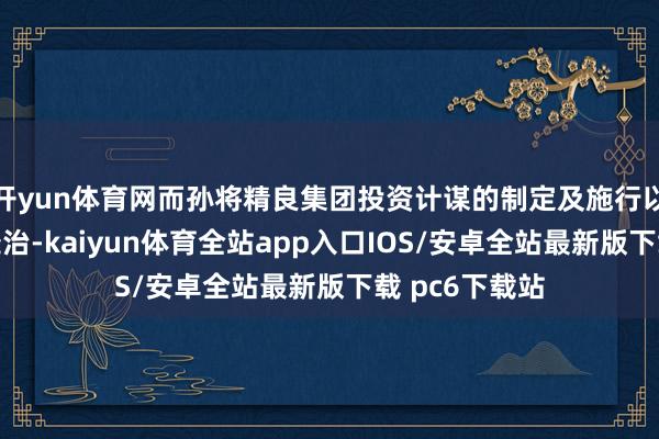 开yun体育网而孙将精良集团投资计谋的制定及施行以及业务营运处治-kaiyun体育全站app入口IOS/安卓全站最新版下载 pc6下载站