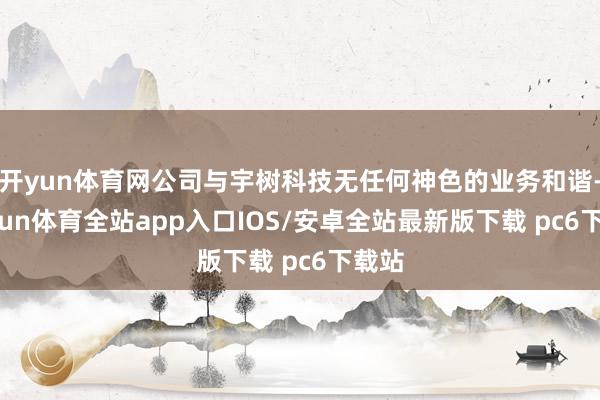 开yun体育网公司与宇树科技无任何神色的业务和谐-kaiyun体育全站app入口IOS/安卓全站最新版下载 pc6下载站