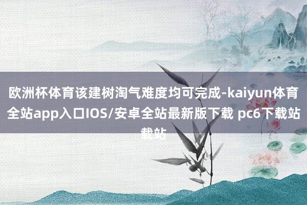 欧洲杯体育该建树淘气难度均可完成-kaiyun体育全站app入口IOS/安卓全站最新版下载 pc6下载站