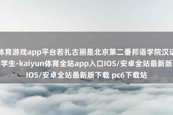 体育游戏app平台若扎古丽是北京第二番邦语学院汉话语专科的别称留学生-kaiyun体育全站app入口IOS/安卓全站最新版下载 pc6下载站
