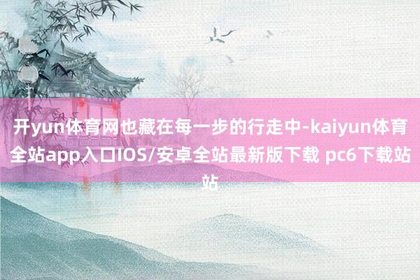 开yun体育网也藏在每一步的行走中-kaiyun体育全站app入口IOS/安卓全站最新版下载 pc6下载站