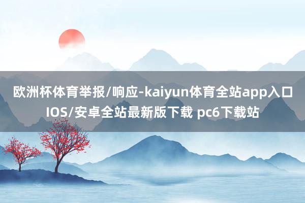 欧洲杯体育举报/响应-kaiyun体育全站app入口IOS/安卓全站最新版下载 pc6下载站