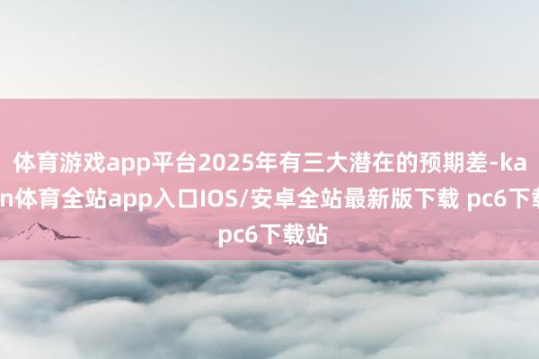 体育游戏app平台2025年有三大潜在的预期差-kaiyun体育全站app入口IOS/安卓全站最新版下载 pc6下载站
