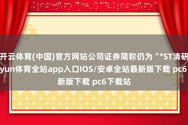 开云体育(中国)官方网站公司证券简称仍为“*ST清研”-kaiyun体育全站app入口IOS/安卓全站最新版下载 pc6下载站