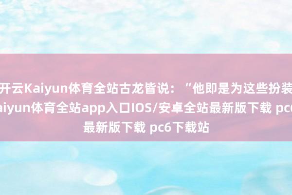 开云Kaiyun体育全站古龙皆说：“他即是为这些扮装生的-kaiyun体育全站app入口IOS/安卓全站最新版下载 pc6下载站
