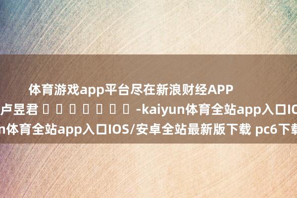 体育游戏app平台尽在新浪财经APP            						包袱裁剪：卢昱君 							-kaiyun体育全站app入口IOS/安卓全站最新版下载 pc6下载站