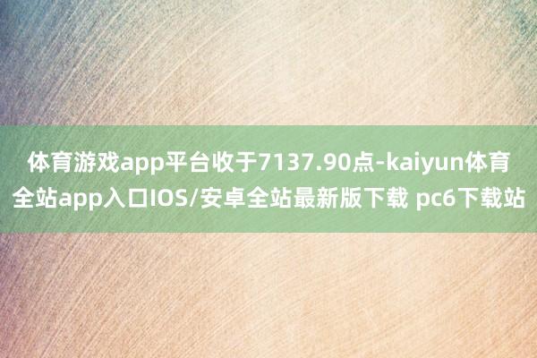 体育游戏app平台收于7137.90点-kaiyun体育全站app入口IOS/安卓全站最新版下载 pc6下载站