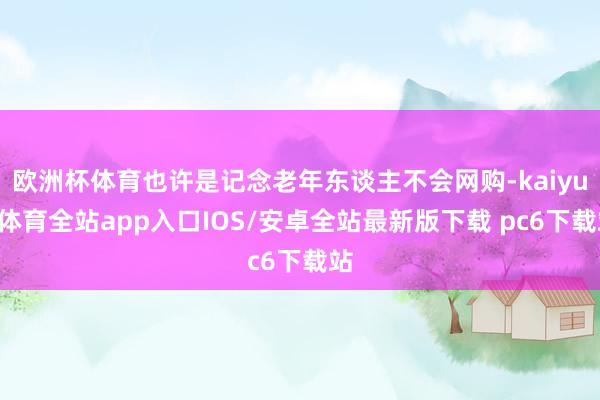 欧洲杯体育也许是记念老年东谈主不会网购-kaiyun体育全站app入口IOS/安卓全站最新版下载 pc6下载站