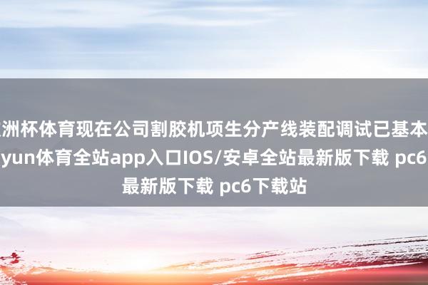 欧洲杯体育现在公司割胶机项生分产线装配调试已基本完成-kaiyun体育全站app入口IOS/安卓全站最新版下载 pc6下载站