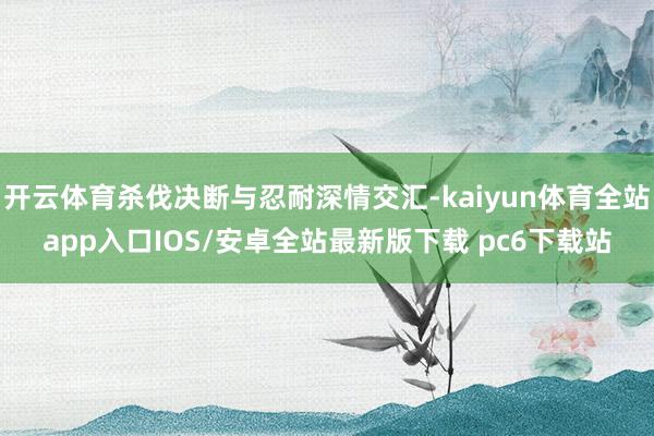 开云体育杀伐决断与忍耐深情交汇-kaiyun体育全站app入口IOS/安卓全站最新版下载 pc6下载站
