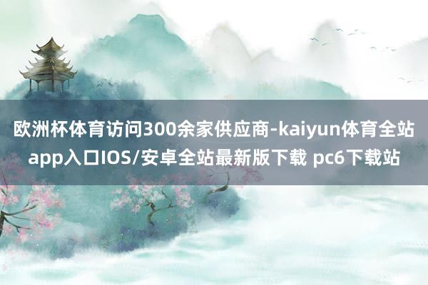 欧洲杯体育访问300余家供应商-kaiyun体育全站app入口IOS/安卓全站最新版下载 pc6下载站