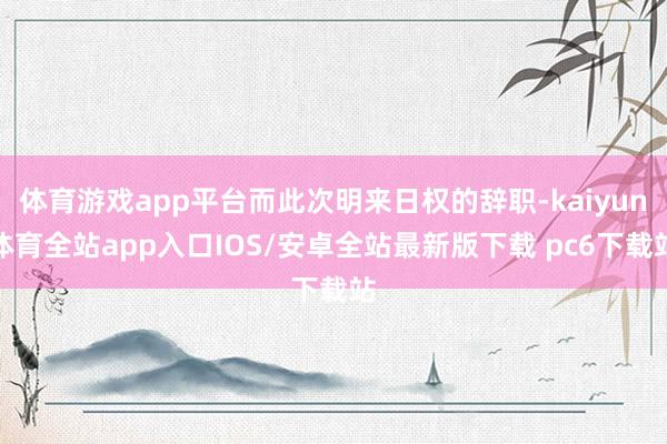 体育游戏app平台而此次明来日权的辞职-kaiyun体育全站app入口IOS/安卓全站最新版下载 pc6下载站