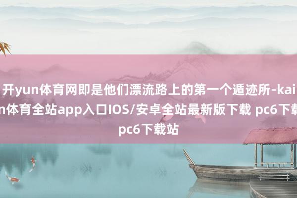 开yun体育网即是他们漂流路上的第一个遁迹所-kaiyun体育全站app入口IOS/安卓全站最新版下载 pc6下载站