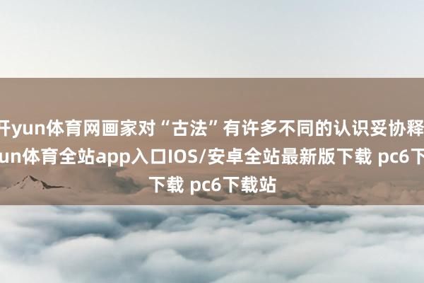 开yun体育网画家对“古法”有许多不同的认识妥协释-kaiyun体育全站app入口IOS/安卓全站最新版下载 pc6下载站