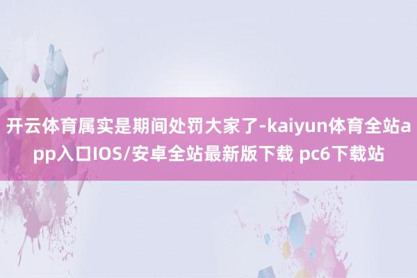 开云体育属实是期间处罚大家了-kaiyun体育全站app入口IOS/安卓全站最新版下载 pc6下载站
