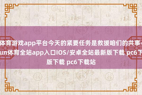 体育游戏app平台今天的紧要任务是救援咱们的共事-kaiyun体育全站app入口IOS/安卓全站最新版下载 pc6下载站
