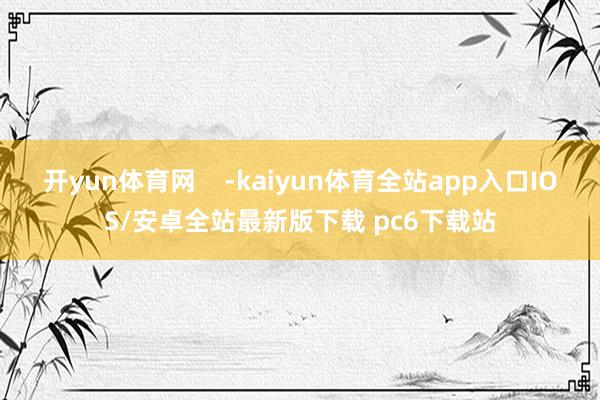 开yun体育网    -kaiyun体育全站app入口IOS/安卓全站最新版下载 pc6下载站
