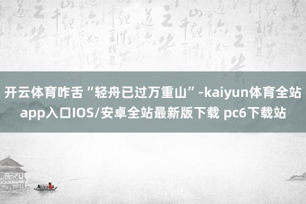 开云体育咋舌“轻舟已过万重山”-kaiyun体育全站app入口IOS/安卓全站最新版下载 pc6下载站