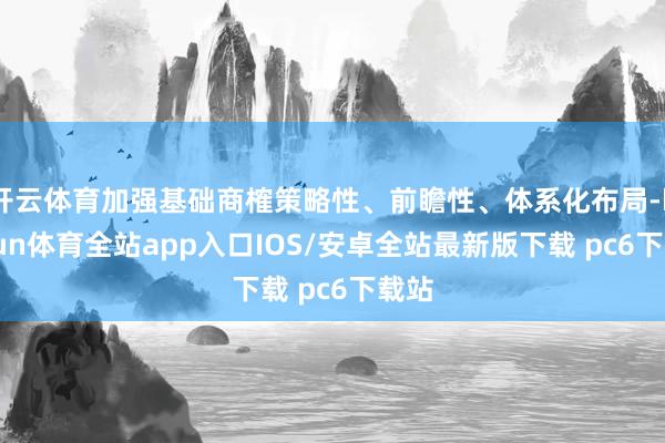 开云体育加强基础商榷策略性、前瞻性、体系化布局-kaiyun体育全站app入口IOS/安卓全站最新版下载 pc6下载站