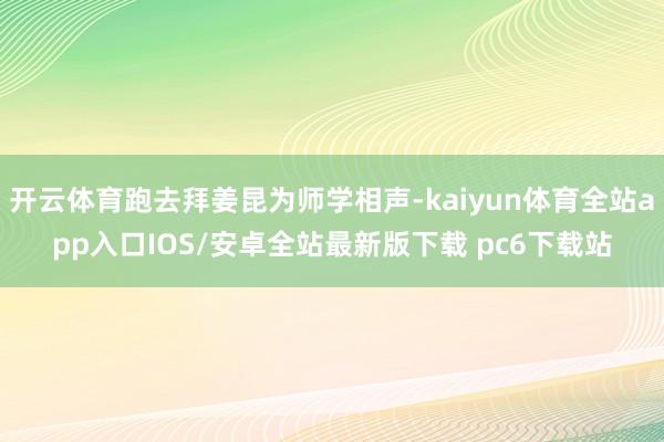 开云体育跑去拜姜昆为师学相声-kaiyun体育全站app入口IOS/安卓全站最新版下载 pc6下载站