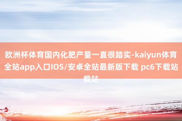 欧洲杯体育国内化肥产量一直很踏实-kaiyun体育全站app入口IOS/安卓全站最新版下载 pc6下载站
