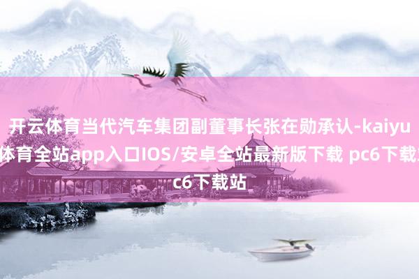 开云体育当代汽车集团副董事长张在勋承认-kaiyun体育全站app入口IOS/安卓全站最新版下载 pc6下载站