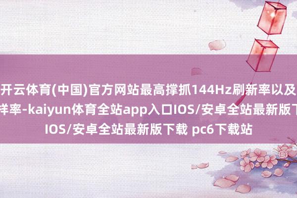 开云体育(中国)官方网站最高撑抓144Hz刷新率以及240Hz触控采样率-kaiyun体育全站app入口IOS/安卓全站最新版下载 pc6下载站