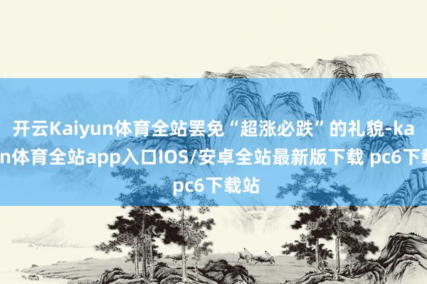 开云Kaiyun体育全站罢免“超涨必跌”的礼貌-kaiyun体育全站app入口IOS/安卓全站最新版下载 pc6下载站