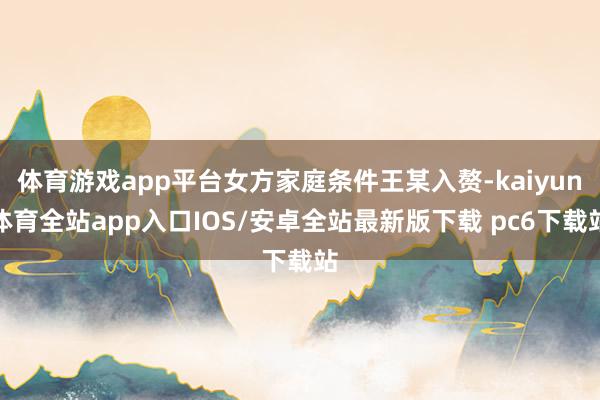 体育游戏app平台女方家庭条件王某入赘-kaiyun体育全站app入口IOS/安卓全站最新版下载 pc6下载站