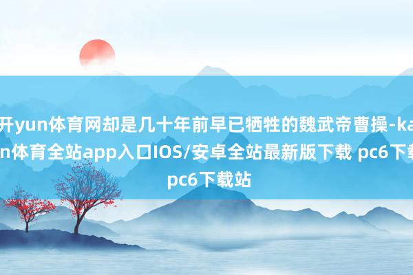 开yun体育网却是几十年前早已牺牲的魏武帝曹操-kaiyun体育全站app入口IOS/安卓全站最新版下载 pc6下载站