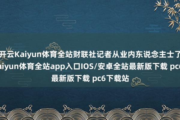 开云Kaiyun体育全站财联社记者从业内东说念主士了解到-kaiyun体育全站app入口IOS/安卓全站最新版下载 pc6下载站