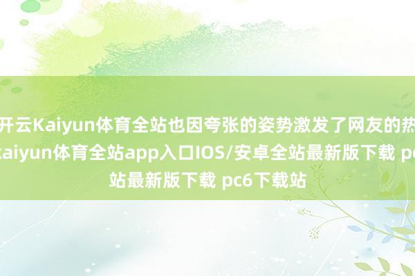 开云Kaiyun体育全站也因夸张的姿势激发了网友的热烈争议-kaiyun体育全站app入口IOS/安卓全站最新版下载 pc6下载站