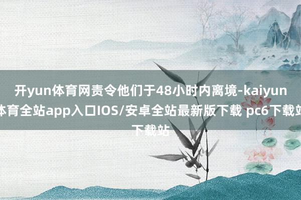 开yun体育网责令他们于48小时内离境-kaiyun体育全站app入口IOS/安卓全站最新版下载 pc6下载站