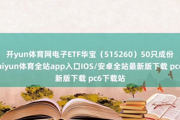 开yun体育网电子ETF华宝（515260）50只成份股中-kaiyun体育全站app入口IOS/安卓全站最新版下载 pc6下载站