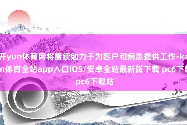开yun体育网将赓续勉力于为客户和病患提供工作-kaiyun体育全站app入口IOS/安卓全站最新版下载 pc6下载站