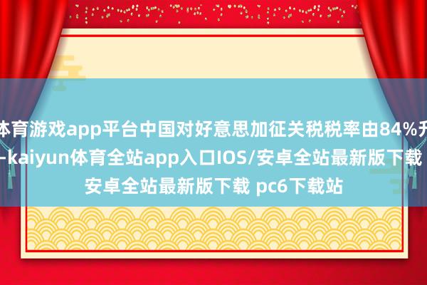 体育游戏app平台中国对好意思加征关税税率由84%升迁至125%-kaiyun体育全站app入口IOS/安卓全站最新版下载 pc6下载站