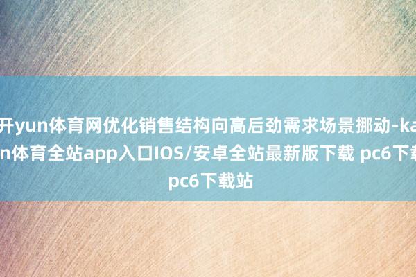 开yun体育网优化销售结构向高后劲需求场景挪动-kaiyun体育全站app入口IOS/安卓全站最新版下载 pc6下载站