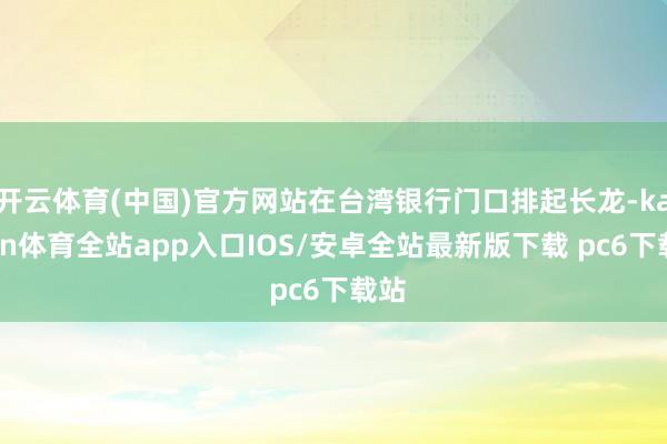 开云体育(中国)官方网站在台湾银行门口排起长龙-kaiyun体育全站app入口IOS/安卓全站最新版下载 pc6下载站