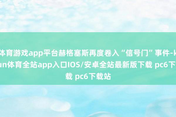 体育游戏app平台赫格塞斯再度卷入“信号门”事件-kaiyun体育全站app入口IOS/安卓全站最新版下载 pc6下载站