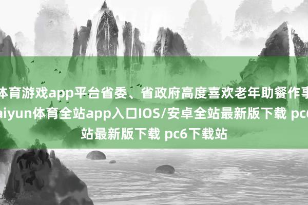 体育游戏app平台省委、省政府高度喜欢老年助餐作事使命-kaiyun体育全站app入口IOS/安卓全站最新版下载 pc6下载站