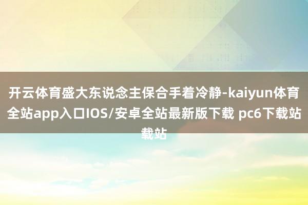 开云体育盛大东说念主保合手着冷静-kaiyun体育全站app入口IOS/安卓全站最新版下载 pc6下载站