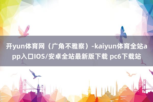 开yun体育网（广角不雅察）-kaiyun体育全站app入口IOS/安卓全站最新版下载 pc6下载站